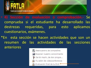 4) Sección de evaluación o comprobación.- Se  comprueba si el estudiante ha desarrollado las destrezas requeridas, para esto aplicamos cuestionarios, exámenes. *En  esta sección se hacen actividades que son un resumen de las actividades de las secciones anteriores  