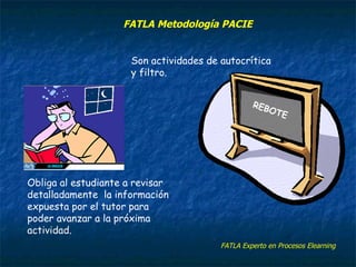 REBOTE Son actividades de autocrítica y filtro. Obliga al estudiante a revisar detalladamente la información expuesta por el tutor para poder avanzar a la próxima actividad. FATLA Experto en Procesos Elearning FATLA Metodología PACIE