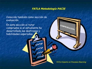 COMPROBACIÓN Conocida también como sección de evaluación. En esta sección el tutor comprueba si el estudiante ha desarrollado las destrezas y habilidades esperadas. FATLA Experto en Procesos Elearning FATLA Metodología PACIE 