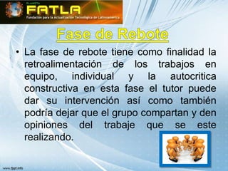 • La fase de rebote tiene como finalidad la
  retroalimentación de los trabajos en
  equipo, individual y la autocritica
  constructiva en esta fase el tutor puede
  dar su intervención así como también
  podría dejar que el grupo compartan y den
  opiniones del trabaje que se este
  realizando.
 