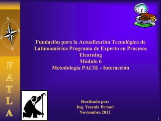 Fundación para la Actualización Tecnológica de
Latinoamérica Programa de Experto en Procesos
                  Elearning
                  Módulo 6
       Metodología PACIE - Interacción




                   Realizado por:
                 Ing. Yesenia Persad
                   Noviembre 2012
                                                 1
 