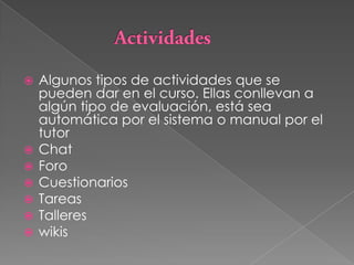 ActividadesAlgunos tipos de actividades que se pueden dar en el curso. Ellas conllevan a algún tipo de evaluación, está sea automática por el sistema o manual por el tutorChatForoCuestionariosTareasTallereswikis