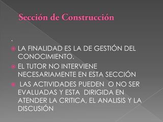 Sección de Construcción.LA FINALIDAD ES LA DE GESTIÓN DEL CONOCIMIENTO. EL TUTOR NO INTERVIENE NECESARIAMENTE EN ESTA SECCIÓN LAS ACTIVIDADES PUEDEN  O NO SER EVALUADAS Y ESTA  DIRIGIDA EN ATENDER LA CRITICA, EL ANALISIS Y LA DISCUSIÓN