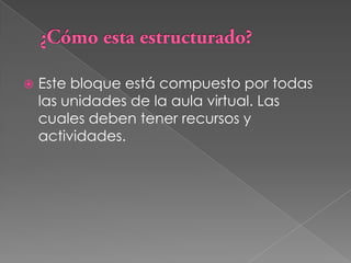 ¿Cómo esta estructurado?Este bloque está compuesto por todas las unidades de la aula virtual. Las cuales deben tener recursos y actividades.
