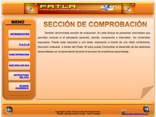 MENÚ

INTRODUCCIÓN
                        También denominada sección de evaluación. En este bloque se presentan actividades que
                   permiten conocer si el estudiante aprendió, asimilo, comprendió e internalizo los contenidos
                   expuestos. Puede estar asociado a una tarea, exposición a través de una video conferencia,
       P.A.C.I.E
                   discusión evaluada a través del Chats. El tutos puede Comprobar el desarrollo de las destrezas
                                                                                 POLITICAS
                   desarrolladas por el aprendiente durante el proceso de enseñanza-aprendizaje.
FASE INTERACION




QUE SON LOS EVA



   ESTRUCTURA
       DEL EVA



       BLOQUE
    ACADÉMICO




                                 Copyright © 2011 Todos los Derechos Reservados
                                  Diseño y Mantenimiento: Licdo.: José R. Guaipo            jguaipom@hotmail.com
 