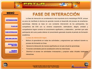 MENÚ

                        La fase de interacción es considerada la más importante de la metodología PACIE, porque
INTRODUCCIÓN
                   se pone de manifiesto la técnica de aprender durante el desarrollo del proceso de enseñanza-
                   aprendizaje. Además se basa en una constante intervención de los participantes, los
       P.A.C.I.E   compañeros del EVA con su emotiva cooperación, estimulación, alegría, amistad y

                                                                                    POLITICAS
                   compañerismo logran construir el conocimiento significativo y colaborativo, permiten que cada
FASE INTERACION    participante del curso pueda obtener el conocimiento generado durante el periodo de formación
                   académica.

QUE SON LOS EVA
                        La fase de interacción logra:
                   •    Motivar al aprendiente en todas las actividades y asignaciones que realizará durante su
                        proceso de formación en línea.
   ESTRUCTURA
       DEL EVA     •    Generar la interacción de manera significativa en el aula virtual de aprendizaje.
                   •    Fomentar actividades para la socialización entre los cibernautas.
       BLOQUE
    ACADÉMICO      •    Disminuir el exceso de actividades innecesarias y propiciar aulas virtuales totalmente
                        interactivas.




                                  Copyright © 2011 Todos los Derechos Reservados
                                   Diseño y Mantenimiento: Licdo.: José R. Guaipo               jguaipom@hotmail.com
 