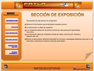 MENÚ

INTRODUCCIÓN       El propósito de esta sección es el siguiente:

                   Mostrar la información que el estudiante necesita conocer.
       P.A.C.I.E   La información no debe ser repetitiva.

                                                                            POLITICAS
                   Los contenidos deben ser de diverso puntos de vista para que el aprendizaje
                   sea crítico.
FASE INTERACION
                   La información debe ser mostrada a través de videos, archivos pdf, enlaces a
                   páginas web, etc..

QUE SON LOS EVA    Motivar al aprendiente utilizando diversidad de recursos y estrategias didácticas para que no se
                   desmotive y abandona el entorno virtual de aprendizaje

   ESTRUCTURA
       DEL EVA



       BLOQUE
    ACADÉMICO




                            Copyright © 2011 Todos los Derechos Reservados
                             Diseño y Mantenimiento: Licdo.: José R. Guaipo               jguaipom@hotmail.com
 