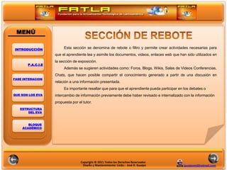MENÚ

INTRODUCCIÓN
                        Esta sección se denomina de rebote o filtro y permite crear actividades necesarias para
                   que el aprendiente lea y asimile los documentos, videos, enlaces web que han sido utilizados en
                   la sección de exposición.
       P.A.C.I.E
                        Además se sugieren actividades como: Foros, Blogs, Wikis, Salas de Videos Conferencias,
                                                                             POLITICAS
                   Chats, que hacen posible compartir el conocimiento generado a partir de una discusión en
FASE INTERACION
                   relación a una información presentada.
                        Es importante resaltar que para que el aprendiente pueda participar en los debates o
QUE SON LOS EVA    intercambio de información previamente debe haber revisado e internalizado con la información
                   propuesta por el tutor.
   ESTRUCTURA
       DEL EVA



       BLOQUE
    ACADÉMICO




                                   Copyright © 2011 Todos los Derechos Reservados
                                    Diseño y Mantenimiento: Licdo.: José R. Guaipo            jguaipom@hotmail.com
 