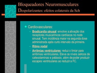 Bloqueadores Neuromusculares D espolarizantes: efeitos colaterais da Sch Cardiovasculares: Bradicardia sinusal : envolve a ativação dos receptores muscarínicos cardíacos no nodo sinusal. Tem incidência maior na segunda dose administrada após curto intervalo da primeira. Ritmo nodal Arritmias ventriculares : reduz o limiar para arritimias ventriculares. Eleva os níveis séricos de catecolaminas e potássio, além de poder produzir escapes ventriculares ao reduzir a FC. 