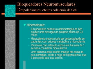 Bloqueadores Neuromusculares D espolarizantes: efeitos colaterais da Sch Hipercalemia: Em pacientes normais a administração de Sch produz uma elevação do potássio sérico de 0,5 mEq/l. Hipercalemia severa pode ser desencadeada em pacientes com acidose metabólica e hipovolemia Pacientes com infecção abdominal há mais de 1 semana considerar hipercalemia Uma semana após trauma maciço até cerca de seis semanas, existe o risco de hipercalemia, que é prevenida pelo uso de dTc. 