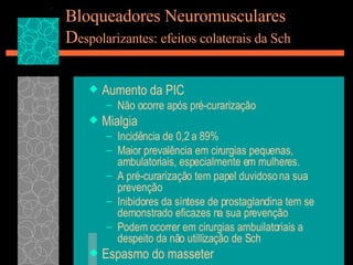 Bloqueadores Neuromusculares D espolarizantes: efeitos colaterais da Sch Aumento da PIC Não ocorre após pré-curarização Mialgia Incidência de 0,2 a 89% Maior prevalência em cirurgias pequenas, ambulatoriais, especialmente em mulheres. A pré-curarização tem papel duvidoso na sua prevenção Inibidores da síntese de prostaglandina tem se demonstrado eficazes na sua prevenção Podem ocorrer em cirurgias ambuilatoriais a despeito da não utillização de Sch Espasmo do masseter 