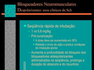 Bloqueadores Neuromusculares D espolarizantes: usos clínicos da Sch Seqüência rápida de intubação: 1  vs  0,6 mg/kg Pré-curarização: A dose deve ser aumentada em 50% Retarda o início de ação e produz condiçoes de intubação piores Aumenta a profundidade do bloqueio dos bloqueadores adespolarizantes administrados na seqüência, prolonga a duração do atracúrio e do rocurônio 