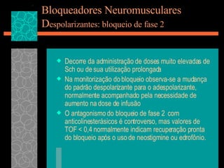 Bloqueadores Neuromusculares D espolarizantes: bloqueio de fase 2 Decorre da administração de doses muito elevadas de Sch ou de sua utilização prolongada Na monitorização do bloqueio observa-se a mudança do padrão despolarizante para o adespolarizante, normalmente acompanhado pela necessidade de aumento na dose de infusão O antagonismo do bloqueio de fase 2  com anticolinesterásicos é controverso, mas valores de TOF < 0,4 normalmente indicam recuperação pronta do bloqueio após o uso de neostigmine ou edrofônio.  