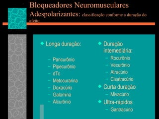 Bloqueadores Neuromusculares Adespolarizantes:  classificação conforme a duração do efeito Longa duração: Pancurônio Pipecurônio dTc Metocurarina Doxacúrio Galamina Alcurônio Duração intemediária: Rocurônio Vecurônio Atracúrio Cisatracúrio Curta duração Mivacúrio Ultra-rápidos Gantracúrio 
