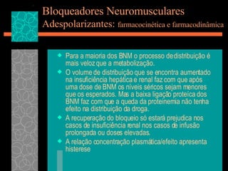Bloqueadores Neuromusculares Adespolarizantes:  farmacocinética e farmacodinâmica Para a maioria dos BNM o processo de distribuição é mais veloz que a metabolização. O volume de distribuição que se encontra aumentado na insuficiência hepática e renal faz com que após uma dose de BNM os níveis séricos sejam menores que os esperados. Mas a baixa ligação proteíca dos BNM faz com que a queda da proteinemia não tenha efeito na distribuição da droga. A recuperação do bloqueio só estará prejudica nos casos de insuficiência renal nos casos de infusão prolongada ou doses elevadas. A relação concentração plasmática/efeito apresenta histerese 