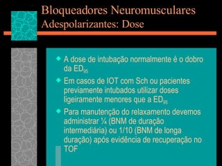 Bloqueadores Neuromusculares Adespolarizantes: Dose A dose de intubação normalmente é o dobro da ED 95 Em casos de IOT com Sch ou pacientes previamente intubados utilizar doses ligeiramente menores que a ED 95 Para manutenção do relaxamento devemos administrar ¼ (BNM de duração intermediária) ou 1/10 (BNM de longa duração) após evidência de recuperação no TOF 