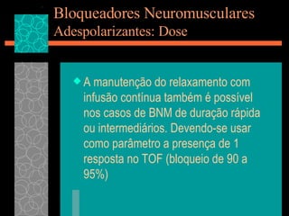 Bloqueadores Neuromusculares Adespolarizantes: Dose A manutenção do relaxamento com infusão contínua também é possível nos casos de BNM de duração rápida ou intermediários. Devendo-se usar como parâmetro a presença de 1 resposta no TOF (bloqueio de 90 a 95%) 