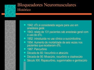 Bloqueadores Neuromusculares Histórico 1942: dTc é considerada segura para uso em anestesia geral. 1943: relato de 131 pacientes sob anestesia geral com o uso de dTc. 1952: introduzida no uso clínico a succinilcolina. 1954: Aumento de mortalidade de seis vezes nos pacientes que receberam dTc. 1967: Pancurônio Década de 80: Vecurônio e atracúrio Década de 90: Mivacúrio, rocurônio e cisatracúrio Século XXI: Rapacurônio, sugammadex e gantracúrio 