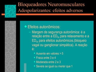 Bloqueadores Neuromusculares Adespolarizantes: efeitos adversos Efeitos autonômicos: Margem de segurança autonômica: é a relação entre a ED 95  para relaxamento e a ED 50  para efeitos autonômicos.(bloqueio vagal ou ganglionar simpática). A reação é:  Ausente em valores > 5 Fraca entre 3 e 4 Moderada entre 2 e 3 Severa se igual ou menor que 1 