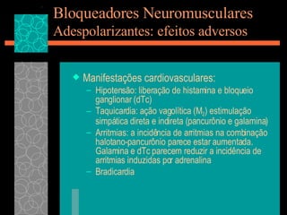 Bloqueadores Neuromusculares Adespolarizantes: efeitos adversos Manifestações cardiovasculares: Hipotensão: liberação de histamina e bloqueio ganglionar (dTc) Taquicardia: ação vagolítica (M 2 ) estimulação simpática direta e indireta (pancurônio e galamina) Arritmias: a incidência de arritmias na combinação halotano-pancurônio parece estar aumentada. Galamina e dTc parecem reduzir a incidência de arritmias induzidas por adrenalina Bradicardia  