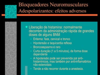 Bloqueadores Neuromusculares Adespolarizantes: efeitos adversos Liberação de histamina: normalmente decorrem da administração rápida de grandes doses de alguns BNM Eritema: face, cervical e tronco Hipotensão e taquicardia reflexa Broncoespasmo é raro Curta duração (1 a 5 minutos), de forma dose dependente A hipotensão pode ser prevenida por anti-histamínicos, mas também por anti-inflamatórios não esteroidais Tende a não recorrer durante a anestesia. 
