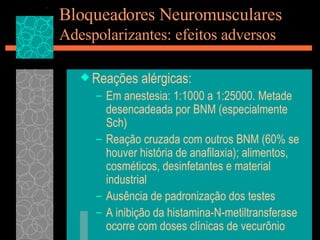 Bloqueadores Neuromusculares Adespolarizantes: efeitos adversos Reações alérgicas: Em anestesia: 1:1000 a 1:25000. Metade desencadeada por BNM (especialmente Sch) Reação cruzada com outros BNM (60% se houver história de anafilaxia); alimentos, cosméticos, desinfetantes e material industrial Ausência de padronização dos testes A inibição da histamina-N-metiltransferase ocorre com doses clínicas de vecurõnio 