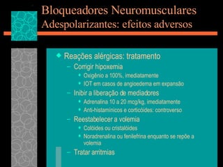 Bloqueadores Neuromusculares Adespolarizantes: efeitos adversos Reações alérgicas: tratamento Corrigir hipoxemia Oxigênio a 100%, imediatamente IOT em casos de angioedema em expansão Inibir a liberação de mediadores Adrenalina 10 a 20 mcg/kg, imediatamente Anti-histamínicos e corticóides: controverso Reestabelecer a volemia Colóides ou cristalóides Noradrenalina ou fenilefrina enquanto se repõe a volemia Tratar arritmias 