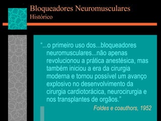 Bloqueadores Neuromusculares Histórico “ ...o primeiro uso dos...bloqueadores neuromusculares...não apenas revolucionou a prática anestésica, mas também iniciou a era da cirurgia moderna e tornou possível um avanço explosivo no desenvolvimento da cirurgia cardiotorácica, neurocirurgia e nos transplantes de orgãos.” Foldes e coauthors, 1952 