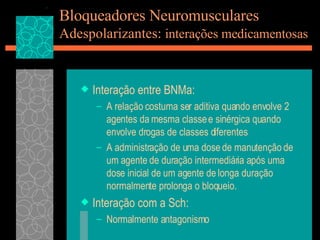 Bloqueadores Neuromusculares Adespolarizantes:  interações medicamentosas Interação entre BNMa: A relação costuma ser aditiva quando envolve 2 agentes da mesma classe e sinérgica quando envolve drogas de classes diferentes A administração de uma dose de manutenção de um agente de duração intermediária após uma dose inicial de um agente de longa duração normalmente prolonga o bloqueio. Interação com a Sch: Normalmente antagonismo 