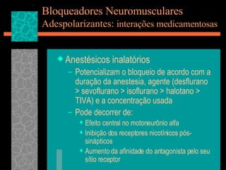 Bloqueadores Neuromusculares Adespolarizantes:  interações medicamentosas Anestésicos inalatórios Potencializam o bloqueio de acordo com a duração da anestesia, agente (desflurano > sevoflurano > isoflurano > halotano > TIVA) e a concentração usada Pode decorrer de: Efeito central no motoneurônio alfa Inibição dos receptores nicotínicos pós-sinápticos Aumento da afinidade do antagonista pelo seu sítio receptor 