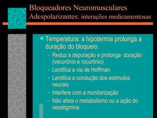 Bloqueadores Neuromusculares Adespolarizantes:  interações medicamentosas Temperatura: a hipotermia prolonga a duração do bloqueio Reduz a depuração e prolonga  duração (vecurônio e rocurônio) Lentifica a via de Hoffman Lentifica a condução dos estimulos neurais Interfere com a monitorização Não afeta o metabolismo ou a ação do neostigmina 