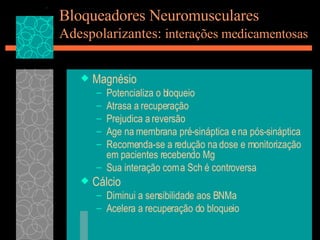 Bloqueadores Neuromusculares Adespolarizantes:  interações medicamentosas Magnésio Potencializa o bloqueio Atrasa a recuperação Prejudica a reversão Age na membrana pré-sináptica e na pós-sináptica Recomenda-se a redução na dose e monitorização em pacientes recebendo Mg Sua interação com a Sch é controversa Cálcio Diminui a sensibilidade aos BNMa Acelera a recuperação do bloqueio 