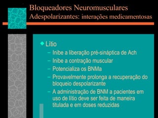 Bloqueadores Neuromusculares Adespolarizantes:  interações medicamentosas Lítio Inibe a liberação pré-sináptica de Ach Inibe a contração muscular Potencializa os BNMa Provavelmente prolonga a recuperação do bloqueio despolarizante A administração de BNM a pacientes em uso de lítio deve ser feita de maneira titulada e em doses reduzidas 