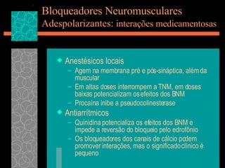 Bloqueadores Neuromusculares Adespolarizantes:  interações medicamentosas Anestésicos locais Agem na membrana pré e pós-sináptica, além da muscular Em altas doses interrompem a TNM, em doses baixas potencializam os efeitos dos BNM Procaína inibe a pseudocolinesterase Antiarrítmicos Quinidina potencializa os efeitos dos BNM e impede a reversão do bloqueio pelo edrofônio Os bloqueadores dos canais de cálcio podem promover interações, mas o significado clínico é pequeno  