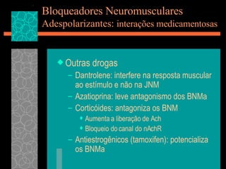 Bloqueadores Neuromusculares Adespolarizantes:  interações medicamentosas Outras drogas Dantrolene: interfere na resposta muscular ao estímulo e não na JNM Azatioprina: leve antagonismo dos BNMa Corticóides: antagoniza os BNM Aumenta a liberação de Ach Bloqueio do canal do nAchR Antiestrogênicos (tamoxifen): potencializa os BNMa 