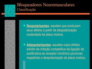 Bloqueadores Neuromusculares Classificação Despolarizantes : aqueles que produzem seus efeitos a partir da despolarização sustentada da placa motora. Adespolarizantes : aqueles cujos efeitos advêm da inibição competitiva da ligação da acetilcolina ao receptor nicotínico juncional, impedindo a despolarização da placa motora. 