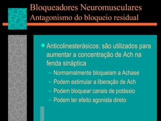 Bloqueadores Neuromusculares Antagonismo do bloqueio residual Anticolinesterásicos: são utilizados para aumentar a concentração de Ach na fenda sináptica Normamalmente bloqueiam a Achase Podem estimular a liberação de Ach Podem bloquear canais de potássio Podem ter efeito agonista direto 