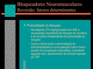 Bloqueadores Neuromusculares Reversão: fatores determinantes Profundidade do bloqueio Neostigmine (70 mcg/kg) acelera em 40% a recuperação espontânea do bloqueio do vecurônio e do rocurônio independente da profundidade do bloqueio Como o tempo entre a administração do anticolinesterásico e a recuperação total é menor quando há recuperação espontânea, é prudente aguardar até o aparecimento da terceira resposta ao TOF  