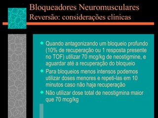 Bloqueadores Neuromusculares Reversão: considerações clínicas Quando antagonizando um bloqueio profundo (10% de recuperação ou 1 resposta presente no TOF) utilizar 70 mcg/kg de neostigmine, e aguardar até a recuperação do bloqueio Para bloqueios menos intensos podemos utilizar doses menores e repeti-las em 10 minutos caso não haja recuperação Não utilizar dose total de neostigmina maior que 70 mcg/kg 