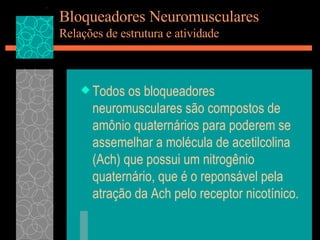 Bloqueadores Neuromusculares Relações de estrutura e atividade Todos os bloqueadores neuromusculares são compostos de amônio quaternários para poderem se assemelhar a molécula de acetilcolina (Ach) que possui um nitrogênio quaternário, que é o reponsável pela atração da Ach pelo receptor nicotínico. 