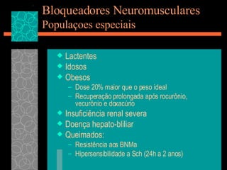 Bloqueadores Neuromusculares Populaçoes especiais Lactentes Idosos Obesos Dose 20% maior que o peso ideal Recuperação prolongada após rocurônio, vecurônio e doxacúrio Insuficiência renal severa Doença hepato-bliliar Queimados: Resistência aos BNMa Hipersensibilidade a Sch (24h a 2 anos) 