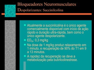 Bloqueadores Neuromusculares D espolarizantes: Succinilcolina Atualmente a succinilcolina é o único agente comercialmente disponível com início de ação rápido e duração ultra-rápida, bem como o único agente despolarizante. ED 95 : 0,3 mg/kg Na dose de 1 mg/kg produz relaxamento em 1 minuto, e recuperação de 90% do T1 em 9 a 13 minutos. A rapidez da recuperação se deve a metabolização pela butirilcolinestrase. 