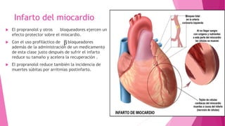 Infarto del miocardio
 El propranolol y otros bloqueadores ejercen un
efecto protector sobre el miocardio.
 Con el uso profiláctico de bloqueadores
además de la administración de un medicamento
de esta clase justo después de sufrir el infarto
reduce su tamaño y acelera la recuperación .
 El propranolol reduce también la incidencia de
muertes súbitas por arritmias postinfarto.
 