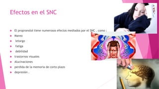 Efectos en el SNC
 El propranolol tiene numerosos efectos mediados por el SNC , como :
 Mareo
 letargo
 fatiga
 debilidad
 trastornos visuales
 Alucinaciones
 perdida de la memoria de corto plazo
 depresión .
 