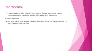 metoprolol
Es una antagonista selectivo de los receptores B1 que no posee actividad
simpaticomimetica intrínseca ni estabilizadora de la membrana
Usos terapéuticos:
Se usa para tratar hipertensión esencial, la angina de pecho , la taquicardia , la
insuficiencia renal cardiaca
 