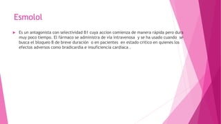 Esmolol
 Es un antagonista con selectividad B1 cuya accion comienza de manera rápida pero dura
muy poco tiempo. El fármaco se administra de vía intravenosa y se ha usado cuando se
busca el bloqueo B de breve duración o en pacientes en estado critico en quienes los
efectos adversos como bradicardia e insuficiencia cardiaca .
 