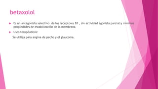 betaxolol
 Es un antagonista selectivo de los receptores B1 , sin actividad agonista parcial y mínimas
propiedades de estabilización de la membrana
 Usos terapéuticos:
Se utiliza para angina de pecho y el glaucoma.
 