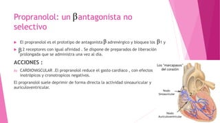 Propranolol: un antagonista no
selectivo
 El propranolol es el prototipo de antagonista adrenérgico y bloquea los 1 y
 2 receptores con igual afinidad . Se dispone de preparados de liberación
prolongada que se administra una vez al día.
ACCIONES :
A) CARDIOVASCULAR .El propranolol reduce el gasto cardiaco , con efectos
inotrópicos y cronotropicos negativos.
El propranolol suele deprimir de forma directa la actividad sinoauricular y
auriculoventricular.
 