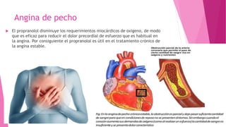 Angina de pecho
 El propranolol disminuye los requerimientos miocárdicos de oxigeno, de modo
que es eficaz para reducir el dolor precordial de esfuerzo que es habitual en
la angina. Por consiguiente el propranolol es útil en el tratamiento crónico de
la angina estable.
 