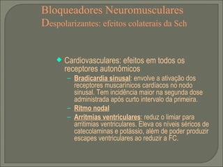Bloqueadores Neuromusculares D espolarizantes: efeitos colaterais da Sch Cardiovasculares: efeitos em todos os receptores autonômicos Bradicardia sinusal : envolve a ativação dos receptores muscarínicos cardíacos no nodo sinusal. Tem incidência maior na segunda dose administrada após curto intervalo da primeira. Ritmo nodal Arritmias ventriculares : reduz o limiar para arritimias ventriculares. Eleva os níveis séricos de catecolaminas e potássio, além de poder produzir escapes ventriculares ao reduzir a FC. 